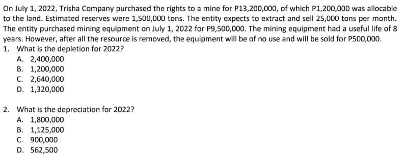 On July 1, 2022, Trisha Company purchased the rights to a mine for P13,200,000, of which P1,200,000 was allocable
to the land. Estimated reserves were 1,500,000 tons. The entity expects to extract and sell 25,000 tons per month.
The entity purchased mining equipment on July 1, 2022 for P9,500,000. The mining equipment had a useful life of 8
years. However, after all the resource is removed, the equipment will be of no use and will be sold for P500,000.
1. What is the depletion for 2022?
A. 2,400,000
B. 1,200,000
C. 2,640,000
D. 1,320,000
2. What is the depreciation for 2022?
A. 1,800,000
B. 1,125,000
C. 900,000
D. 562,500
