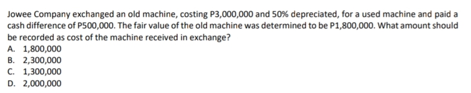 Jowee Company exchanged an old machine, costing P3,000,000 and 50% depreciated, for a used machine and paid a
cash difference of P500,000. The fair value of the old machine was determined to be P1,800,000. What amount should
be recorded as cost of the machine received in exchange?
A. 1,800,000
B. 2,300,000
C. 1,300,000
D. 2,000,000
