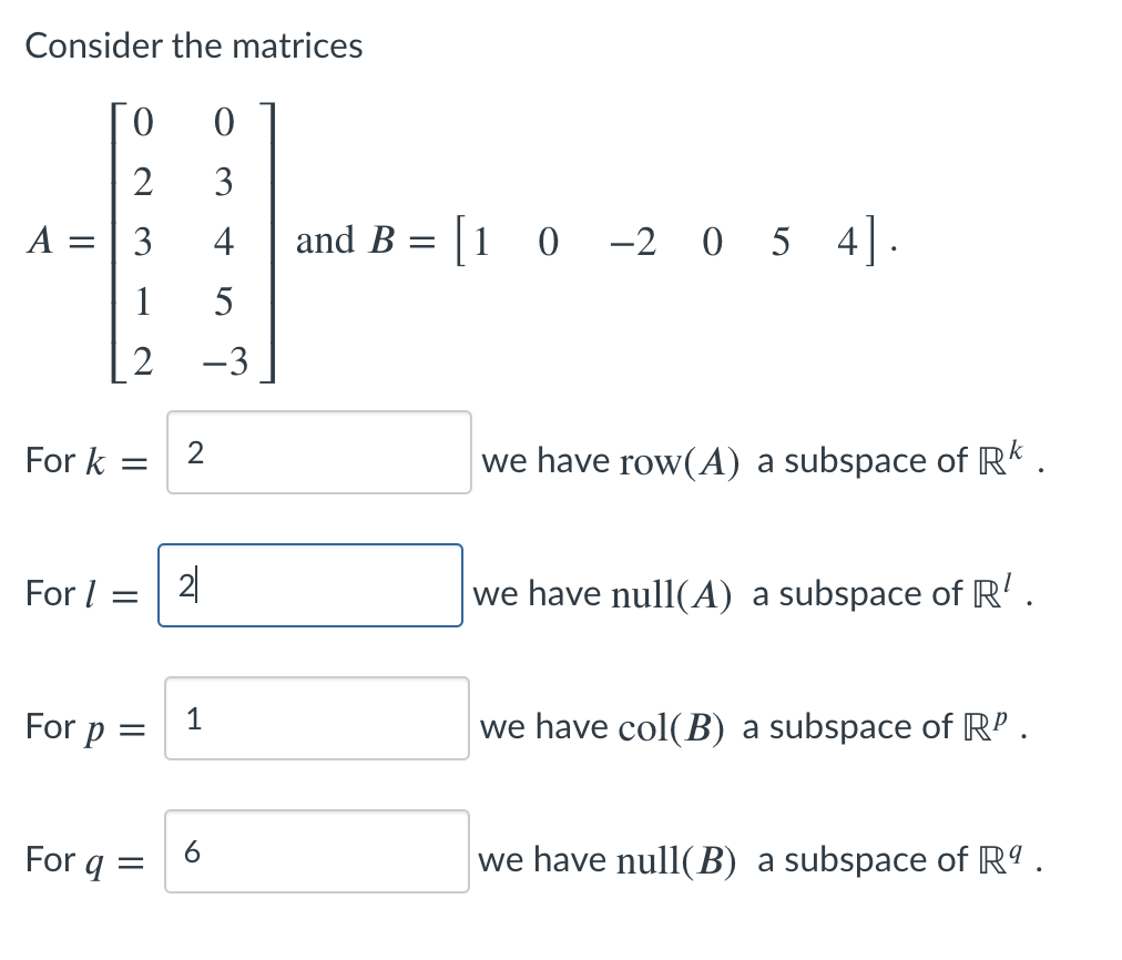 Consider the matrices
2
3
A :
3
4
and B
= [1 0 -2 0 5 4].
1
5
2
-3
For k =
we have row(A) a subspace of RK .
For I =
2|
we have null(A) a subspace of R' .
For p
1
we have col(B) a subspace of RP .
6
For q =
we have null(B) a subspace of Rº .
||
