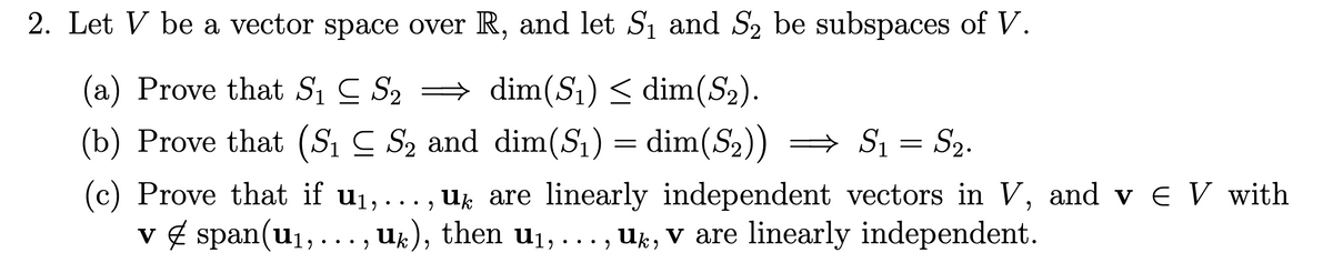2. Let V be a vector space over R, and let S1 and S2 be subspaces of V.
(a) Prove that Si C S2 = dim(S1) < dim(S2).
(b) Prove that (Sı C S2 and dim(S1) = dim(S2)) = S1 = S2.
(c) Prove that if u1,..., uk are linearly independent vectors in V, and v e V with
v 4 span(u1,
Ug are linearly independent vectors in V, and v e V with
U%), then u1,... , Uk, v are linearly independent.
•.
u
