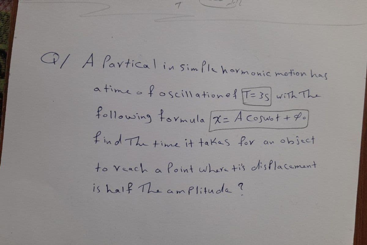 Q/A Pavticalin simPlehormonic motion has
a time of oscillationef T=35 with The
following formula x= Acoswot +P.
fin d The time it takes for an object
to Veach
Point where ti's disPlacement
a
is half The amplitude ?
