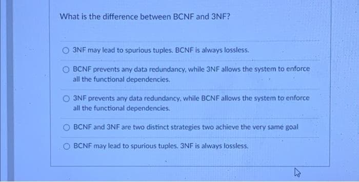 What is the difference between BCNF and 3NF?
3NF may lead to spurious tuples. BCNF is always lossless.
BCNF prevents any data redundancy, while 3NF allows the system to enforce
all the functional dependencies.
3NF prevents any data redundancy, while BCNF allows the system to enforce
all the functional dependencies.
BCNF and 3NF are two distinct strategies two achieve the very same goal
BCNF may lead to spurious tuples. 3NF is always lossless.
