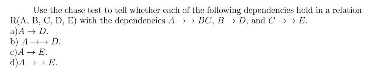 Use the chase test to tell whether each of the following dependencies hold in a relation
R(A, B, C, D, E) with the dependencies A →→ BC, B → D, and C →→ E.
a) A → D.
b) A →→ D.
c) A → E.
d)A →→ E.