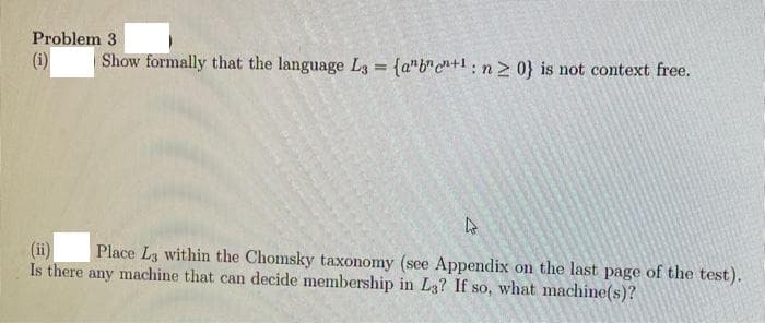 Problem 3
(i)
Show formally that the language L3 = {abc+1: n ≥ 0} is not context free.
(ii)
Place L3 within the Chomsky taxonomy (see Appendix on the last page of the test).
Is there any machine that can decide membership in L3? If so, what machine(s)?