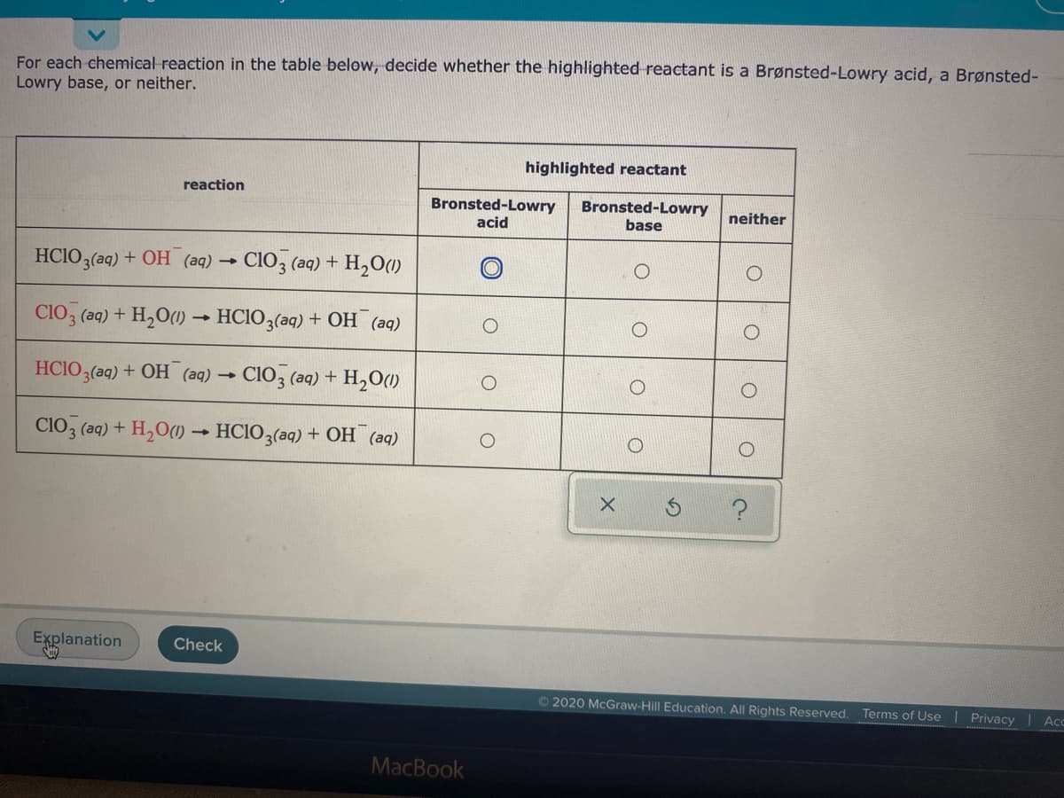 For each chemical reaction in the table below, decide whether the highlighted reactant is a Brønsted-Lowry acid, a Brønsted-
Lowry base, or neither.
highlighted reactant
reaction
Bronsted-Lowry
acid
Bronsted-Lowry
base
neither
HCIO3(aq) + OH (aq) → C1O3 (aq) + H,O(1)
CIO3 (aq) + H2O(1) → HCIO3(aq) + OH (aq)
HCIO3(aq) + OH (aq) →
CIo, (aq) + H,O(1)
CIO3 (aq) + H,O(1) → HCIO3(aq) + OH (aq)
Explanation
Check
© 2020 McGraw-Hill Education. All Rights Reserved.
Terms of Use | Privacy
Ac
MacBook
