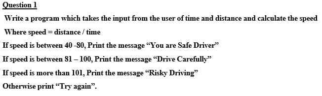 Question 1
Write a program which takes the input from the user of time and distance and calculate the speed
Where speed = distance / time
If speed is between 40 -80, Print the message "You are Safe Driver"
If speed is between 81 – 100, Print the message "Drive Carefully"
If speed is more than 101, Print the message "Risky Driving"
Otherwise print "Try again".
