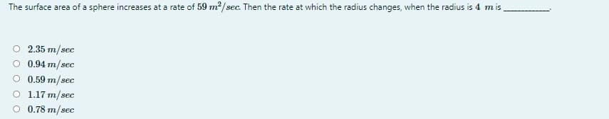 The surface area of a sphere increases at a rate of 59 m2/sec. Then the rate at which the radius changes, when the radius is 4 m is
O 2.35 m/sec
O 0.94 m/sec
O 0.59 m/sec
O 1.17 m/sec
O 0.78 m/sec
