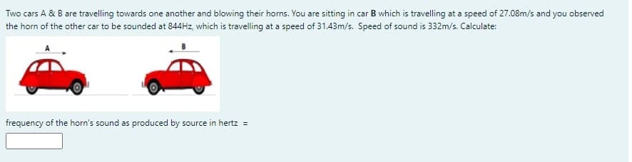 Two cars A & B are travelling towards one another and blowing their horns. You are sitting in car B which is travelling at a speed of 27.08m/s and you observed
the horn of the other car to be sounded at 844HZ, which is travelling at a speed of 31.43m/s. Speed of sound is 332m/s. Calculate:
frequency of the horn's sound as produced by source in hertz =
