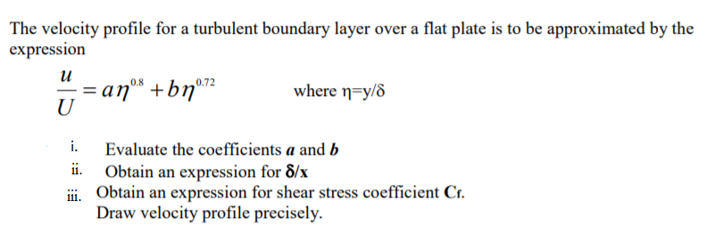 The velocity profile for a turbulent boundary layer over a flat plate is to be approximated by the
expression
u
0.8
0.72
= anº +bn°72
where n=y/d
