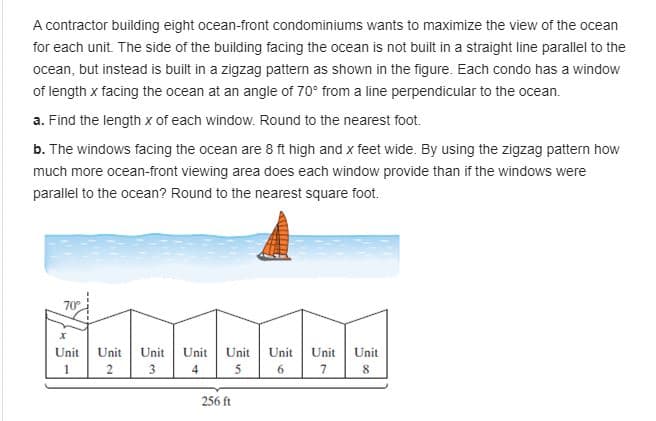 A contractor building eight ocean-front condominiums wants to maximize the view of the ocea
for each unit. The side of the building facing the ocean is not built in a straight line parallel to the
ocean
ocean, but instead is built in a zigzag pattern as shown in the figure. Each condo has a window
of length x facing the ocean at an angle of 70° from a line perpendicular to the ocean.
a. Find the length x of each window. Round to the nearest foot.
b. The windows facing the ocean are 8 ft high and x feet wide. By using the zigzag pattern how
much more ocean-front viewing area does each window provide than if the windows were
parallel to the ocean? Round to the nearest square foot.
70
Unit
Unit
Unit
Unit
Unit
Unit
Unit
Unit
4
6.
256 ft
