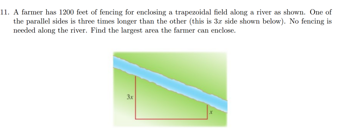 11. A farmer has 1200 feet of fencing for enclosing a trapezoidal field along a river as shown. One of
the parallel sides is three times longer than the other (this is 3x side shown below). No fencing is
needed along the river. Find the largest area the farmer can enclose.
3x
