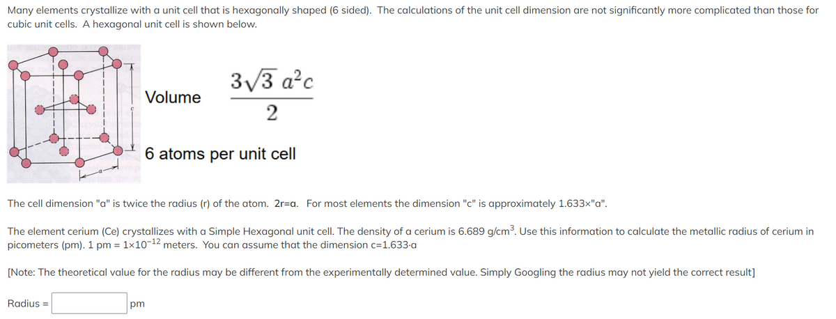 Many elements crystallize with a unit cell that is hexagonally shaped (6 sided). The calculations of the unit cell dimension are not significantly more complicated than those for
cubic unit cells. A hexagonal unit cell is shown below.
3/3 a²c
Volume
6 atoms per unit cell
The cell dimension "a" is twice the radius (r) of the atom. 2r=a. For most elements the dimension "c" is approximately 1.633x"a".
The element cerium (Ce) crystallizes with a Simple Hexagonal unit cell. The density of a cerium is 6.689 g/cm³. Use this information to calculate the metallic radius of cerium in
picometers (pm). 1 pm = 1×10-12 meters. You can assume that the dimension c=1.633-a
[Note: The theoretical value for the radius may be different from the experimentally determined value. Simply Googling the radius may not yield the correct result]
Radius =
pm
