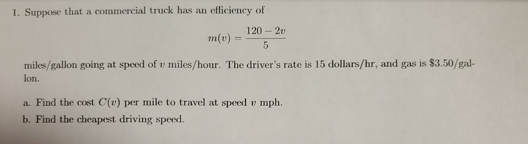 1. Suppose that a commercial truck has an efficiency of
120 – 2v
m(v)
miles/gallon going at speed of v miles/hour. The driver's rate is 15 dollars/hr, and gas is $3.50/gal-
lon.
a. Find the cost C(v) per mile to travel at speed v mph.
b. Find the cheapest driving speed.
