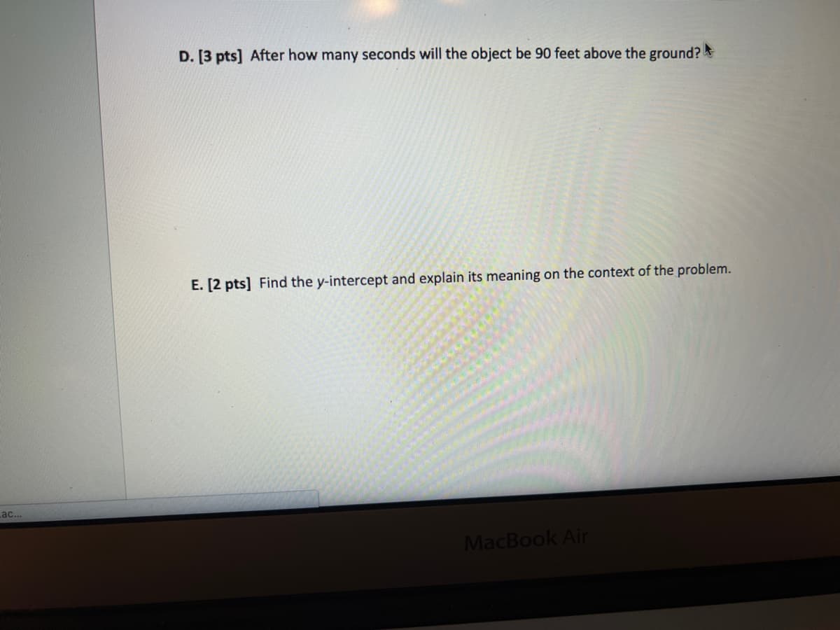 D. [3 pts] After how many seconds will the object be 90 feet above the ground?
E. [2 pts] Find the y-intercept and explain its meaning on the context of the problem.
ac...
MacBook Air
