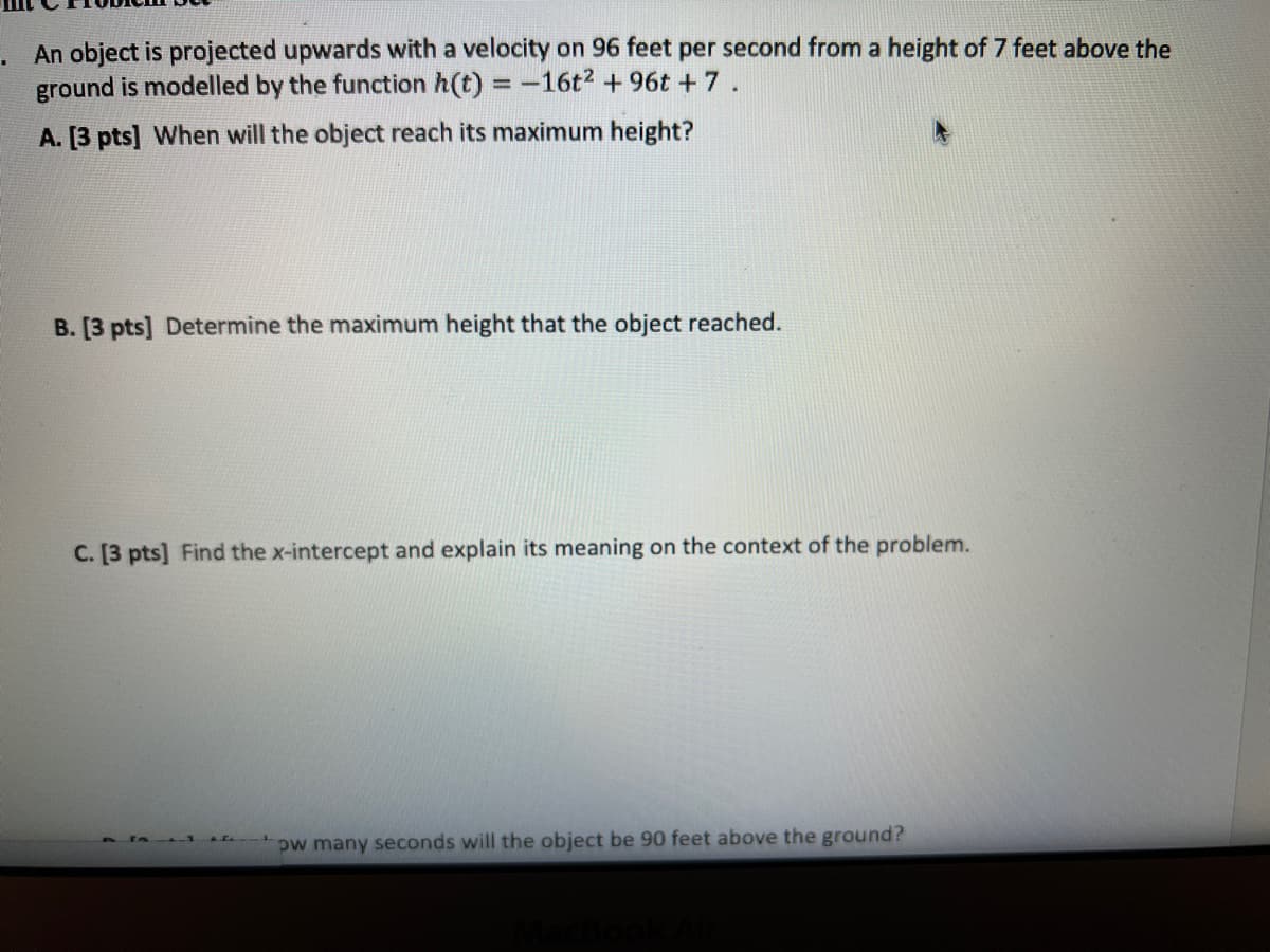 An object is projected upwards with a velocity on 96 feet per second from a height of 7 feet above the
ground is modelled by the function h(t) = -16t2 + 96t +7.
A. [3 pts] When will the object reach its maximum height?
B. [3 pts] Determine the maximum height that the object reached.
C. [3 pts] Find the x-intercept and explain its meaning on the context of the problem.
pw many seconds will the object be 90 feet above the ground?
