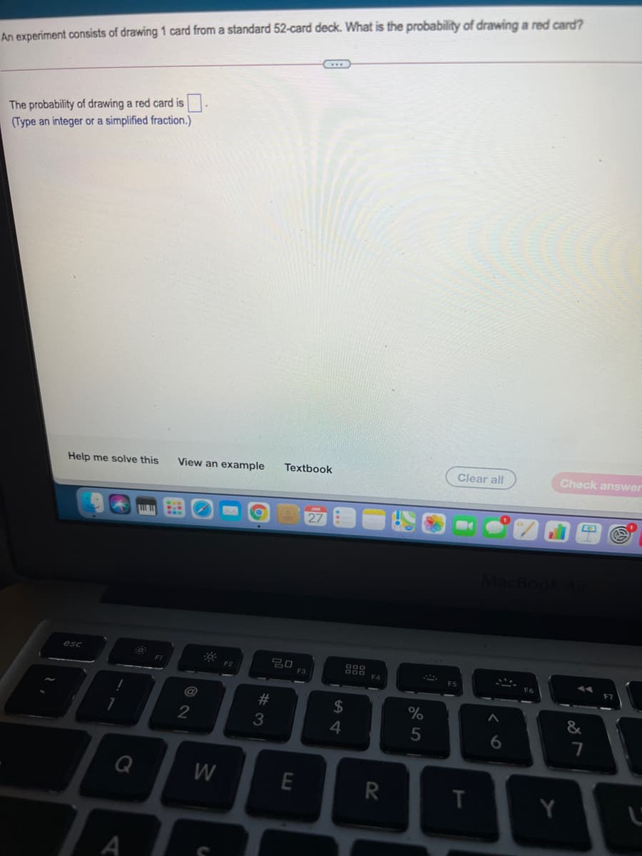 An experiment consists of drawing 1 card from a standard 52-card deck. What is the probability of drawing a red card?
The probability of drawing a red card is.
(Type an integer or a simplified fraction.)
Clear all
Check answer
View an example
Textbook
Help me solve this
27
MacBoo
esc
F2
F3
F4
@
24
%
4
Q
W
E
R
Y
A
# 3
