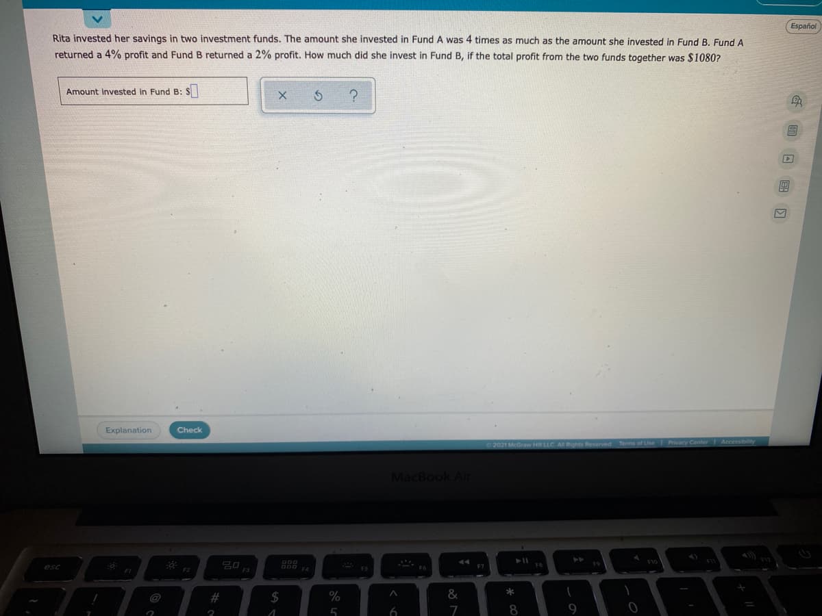 Español
Rita invested her savings in two investment funds. The amount she invested in Fund A was 4 times as much as the amount she invested in Fund B. Fund A
returned a 4% profit and Fund B returned a 2% profit. How much did she invest in Fund B, if the total profit from the two funds together was $1080?
Amount invested in Fund B: $
Explanation
Check
heserved Terms of Use Privacy Center Accessibility
MacBook Air
esc
F4
FS
F1
@
$
5
7
8
