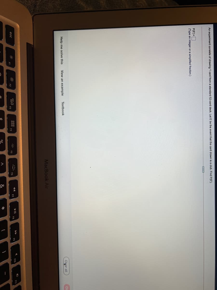 An experiment consists of drawing 1 card from a standard 52-card deck. Let E be the event that the card drawn is a club. Find P(E').
P(E') =D
(Type an integer or a simplified fraction.)
Help me solve this
View an example
Textbook
Clnar all
MacBook Air
吕口
F3
esc
F10
FIV
F9
F1
F2
F4
*
