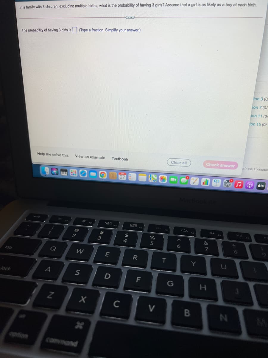 In a family with 3 children, excluding multiple births, what is the probability of having 3 girls? Assume that a girl is as likely as a boy at each birth.
(Type a fraction. Simplify your answer.)
The probability of having 3 girls is
ion 3 (0
ion 7 (0/
ion 11 (0A
ion 15 (0/
Clear all
Check answer
isiness, Economic
Help me solve this
View an example
Textbook
tv
888
211
23
%
2
3
4
6.
7
Q
W
R
T
fab
Y
lock
F
G
H.
C
command
