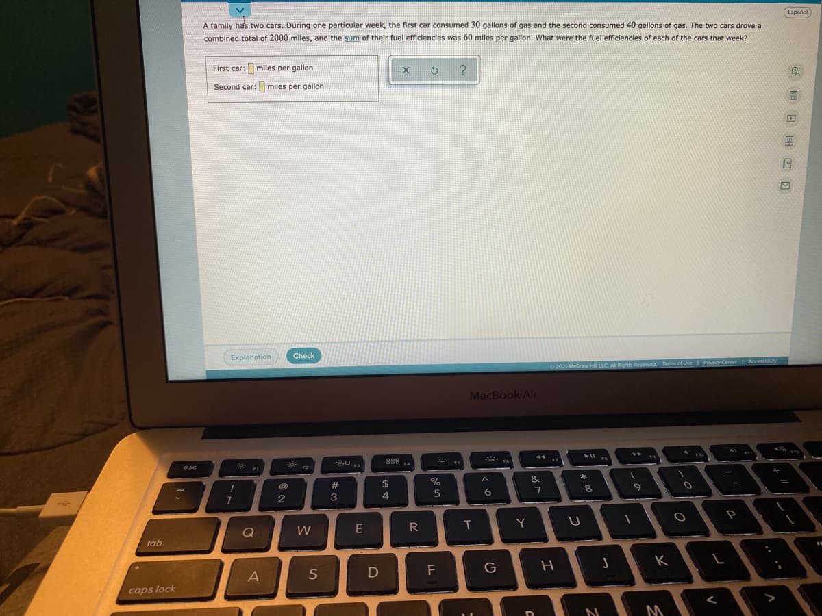 A family has two cars. During one particular week, the first car consumed 30 gallons of gas and the second consumed 40 gallons of gas. The two cars drove a
Español
combined total of 2000 miles, and the sum of their fuel efficiencies was 60 miles per gallon. What were the fuel efficiencies of each of the cars that week?
First car: miles per gallon
Second car: miles per gallon
Explanation
Check
2021 McGraw Hi LLC. AI Rights Reserved
Terms of Use Privacy Center Accessibility
MacBook Air
esc
D00
F4
FI
F2
F3
#
$
%
&
*
4
5
6
8.
Q
W
E
R
Y
tab
S
D
F
G
caps lock
<
M
