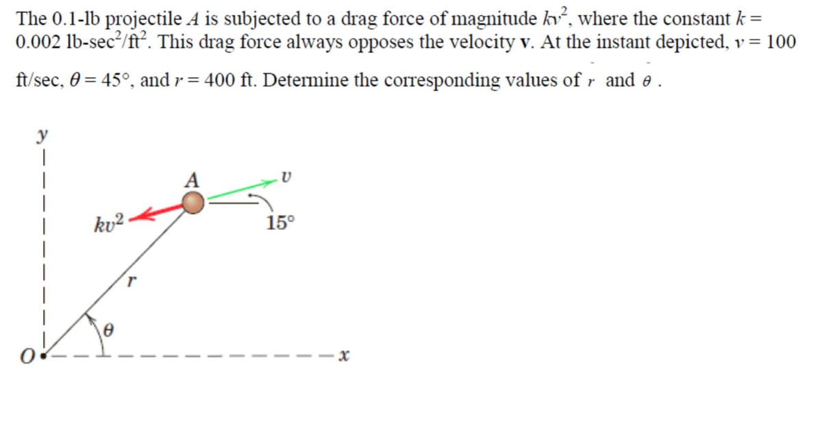 The 0.1-1b projectile A is subjected to a drag force of magnitude kv², where the constant k =
0.002 lb-sec²/ft². This drag force always opposes the velocity v. At the instant depicted, v = 100
ft/sec, 0 = 45°, and r = 400 ft. Determine the corresponding values of r and e.
y
|
kv²
0
A
15°