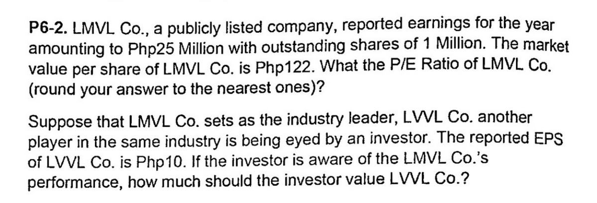 P6-2. LMVL Co., a publicly listed company, reported earnings for the year
amounting to Php25 Million with outstanding shares of 1 Million. The market
value per share of LMVL Co. is Php122. What the P/E Ratio of LMVL Co.
(round your answer to the nearest ones)?
Suppose that LMVL Co. sets as the industry leader, LVVL Co. another
player in the same industry is being eyed by an investor. The reported EPS
of LVVL Co. is Php10. If the investor is aware of the LMVL Co.'s
performance, how much should the investor value LVVL Co.?
