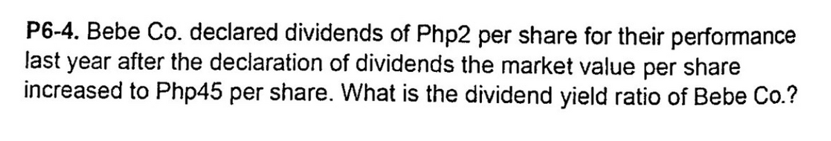 P6-4. Bebe Co. declared dividends of Php2 per share for their performance
last year after the declaration of dividends the market value per share
increased to Php45 per share. What is the dividend yield ratio of Bebe Co.?
