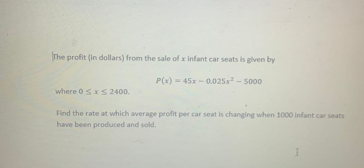 The profit (in dollars) from the sale of x infant car seats is given by
P(x) = 45x - 0.025x2 -5000
where 0 < x 2400.
Find the rate at which average profit per car seat is changing when 1000 infant car seats
have been produced and sold.
