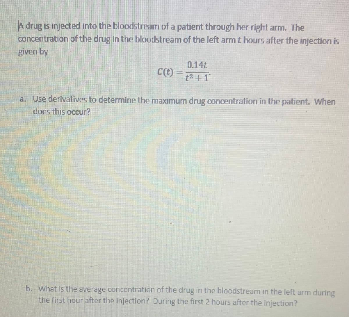 A drug is injected into the bloodstream of a patient through her right arm. The
concentration of the drug in the bloodstream of the left armt hours after the injection is
given by
0.14t
C(t)
t2 +1
a. Use derivatives to determine the maximum drug concentration in the patient. When
does this occur?
b. What is the average concentration of the drug in the bloodstream in the left arm during
the first hour after the injection? During the first 2 hours after the injection?
