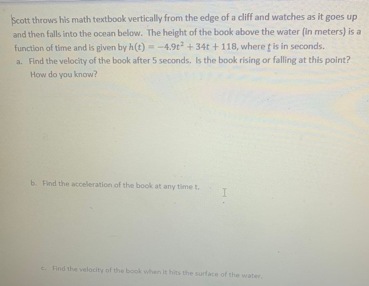 Scott throws his math textbook vertically from the edge of a cliff and watches as it goes up
and then falls into the ocean below. The height of the book above the water (in meters) is a
function of time and is given by h(t) = -4.9t + 34t + 118, where t is in seconds.
a. Find the velocity of the book after 5 seconds. Is the book rising or falling at this point?
How do you know?
b. Find the acceleration of the book at any time t.
I
C. Find the velocity of the book when it hits the surface of the water.
