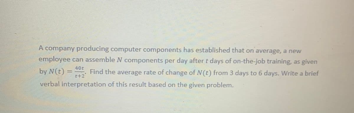 A company producing computer components has established that on average, a new
employee can assemble N components per day after t days of on-the-job training, as given
40t
by N(t) =
t+2
Find the average rate of change of N(t) from 3 days to 6 days. Write a brief
verbal interpretation of this result based on the given problem.
