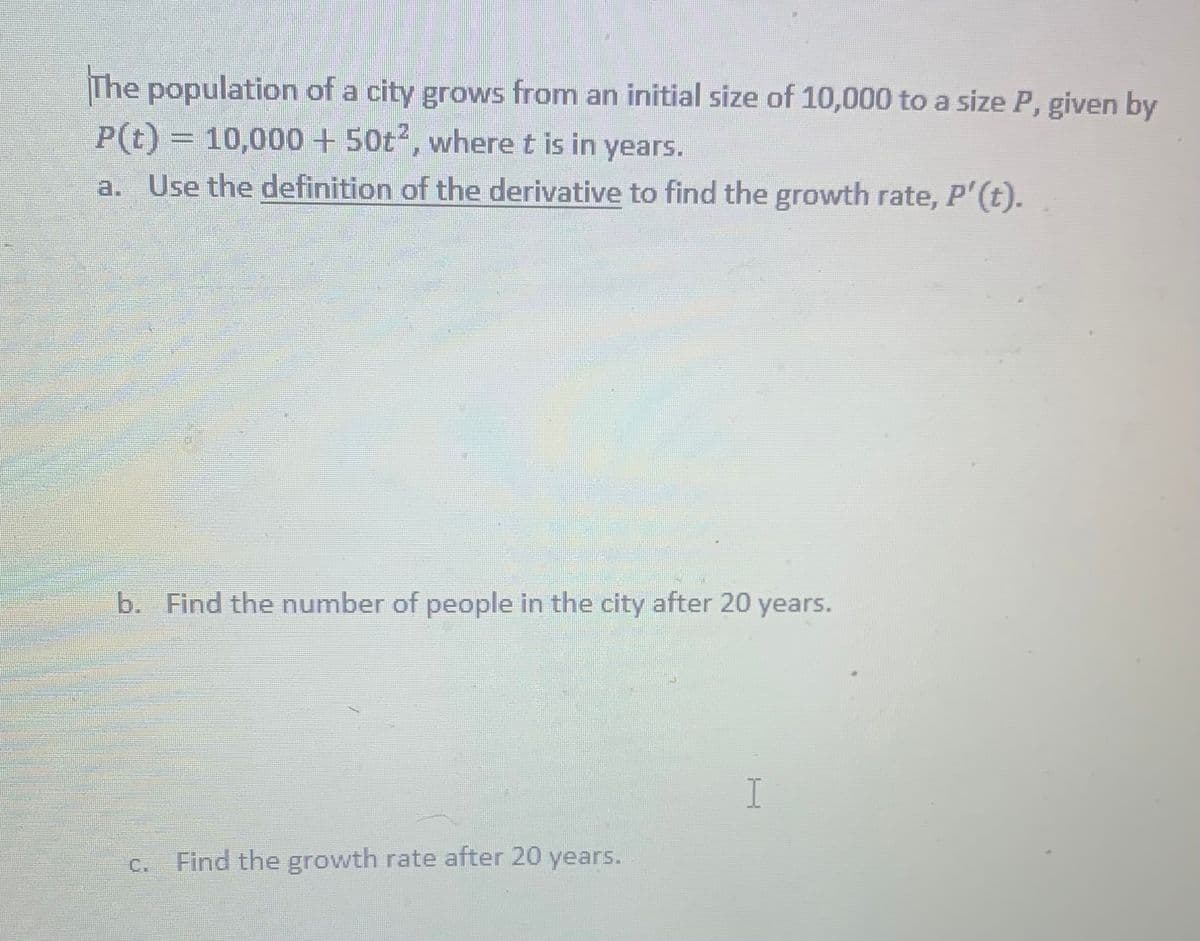 The population of a city grows from an initial size of 10,000 to a size P, given by
P(t) = 10,000+ 50t2, where t is in years.
a. Use the definition of the derivative to find the growth rate, P'(t).
%3D
b. Find the number of people in the city after 20 years.
I
C.
Find the growth rate after 20 years.
