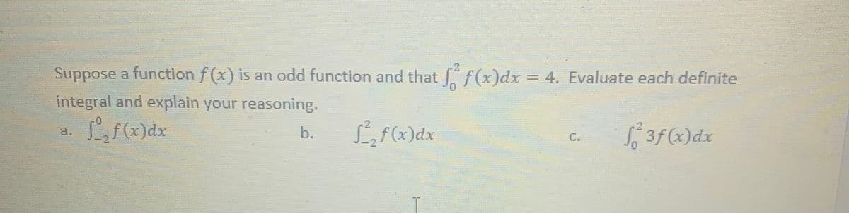 Suppose a function f(x) is an odd function and that f(x)dx = 4. Evaluate each definite
integral and explain your reasoning.
Lf(x)dx
Lf(x)dx
S3f(x)dx
b.
C.
a.
