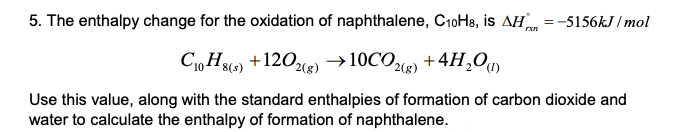 5. The enthalpy change for the oxidation of naphthalene, C10H8, is AH =-5156kJ / mol
C1, H) ) +4H,0)
+120) →10CO
2(8)
Use this value, along with the standard enthalpies of formation of carbon dioxide and
water to calculate the enthalpy of formation of naphthalene.
