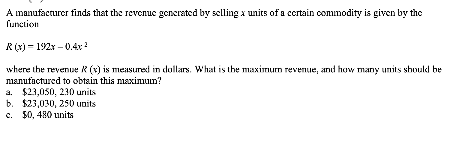 A manufacturer finds that the revenue generated by selling x units of a certain commodity is given by the
function
R (x) 192x -0.4x2
where the revenue R (x) is measured in dollars. What is the maximum revenue, and how many units should be
manufactured to obtain this maximum?
$23,050, 230 units
b.
$23,030, 250 units
$0, 480 units
a.
c.
