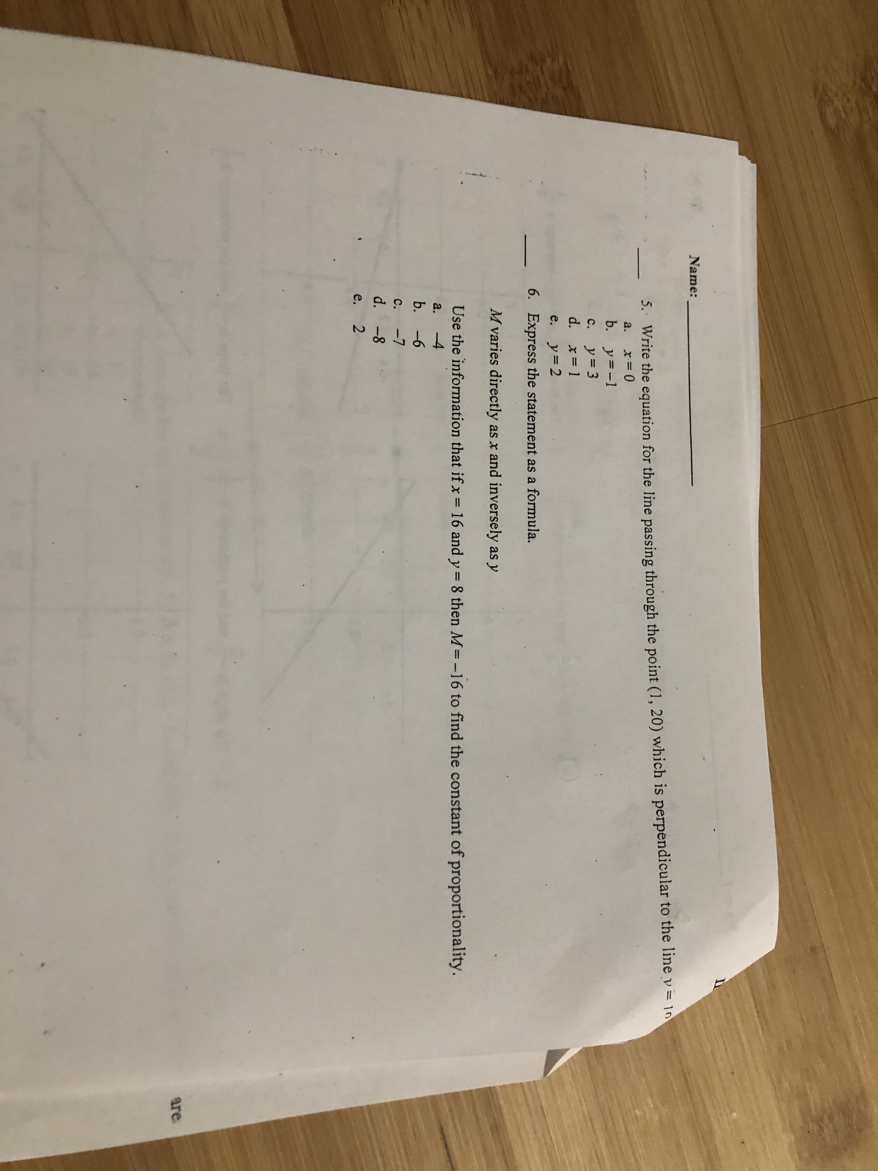 20
Name:
5.. Write the equation for the line passing through the point (1, 20) which is perpendicular to the line v= 10
a.
b. y=-1
c. y=3
d. x= 1
e. y=2
6. Express the statement as a formula.
M varies directly as x and inversely as y
Use the information that if x
16 and y= 8 then M=-16 to find the constant of proportionality.
%3D
a.
-4
b. -6
c.
-7
d. -8
e,
are
