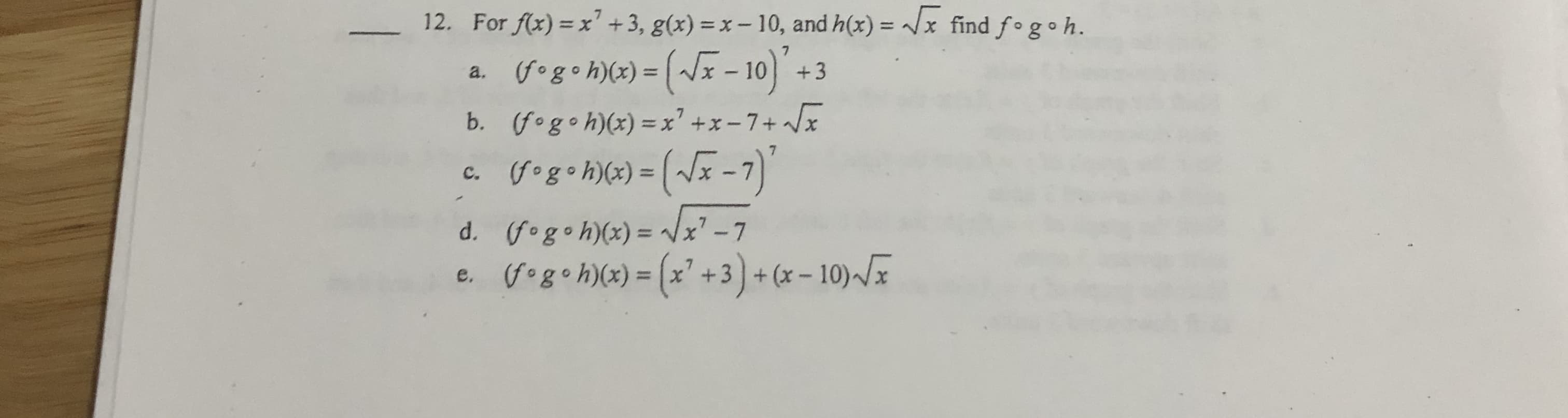 12. For f(x) = x' +3, g(x) = x – 10, and h(x) = /x find f°g•h.
%3D
Gogo h\(x) = (~x - 10) +3
a.
|3|
(fogoh)(x) =x' +x-7+ x
b.
c. (fog•h)(x) = (/x -7)
x' -7
d. (fogo h)(x) =
%3D
G•g• h\(x) = (x° +3) + (x - 10)-/I
%3D

