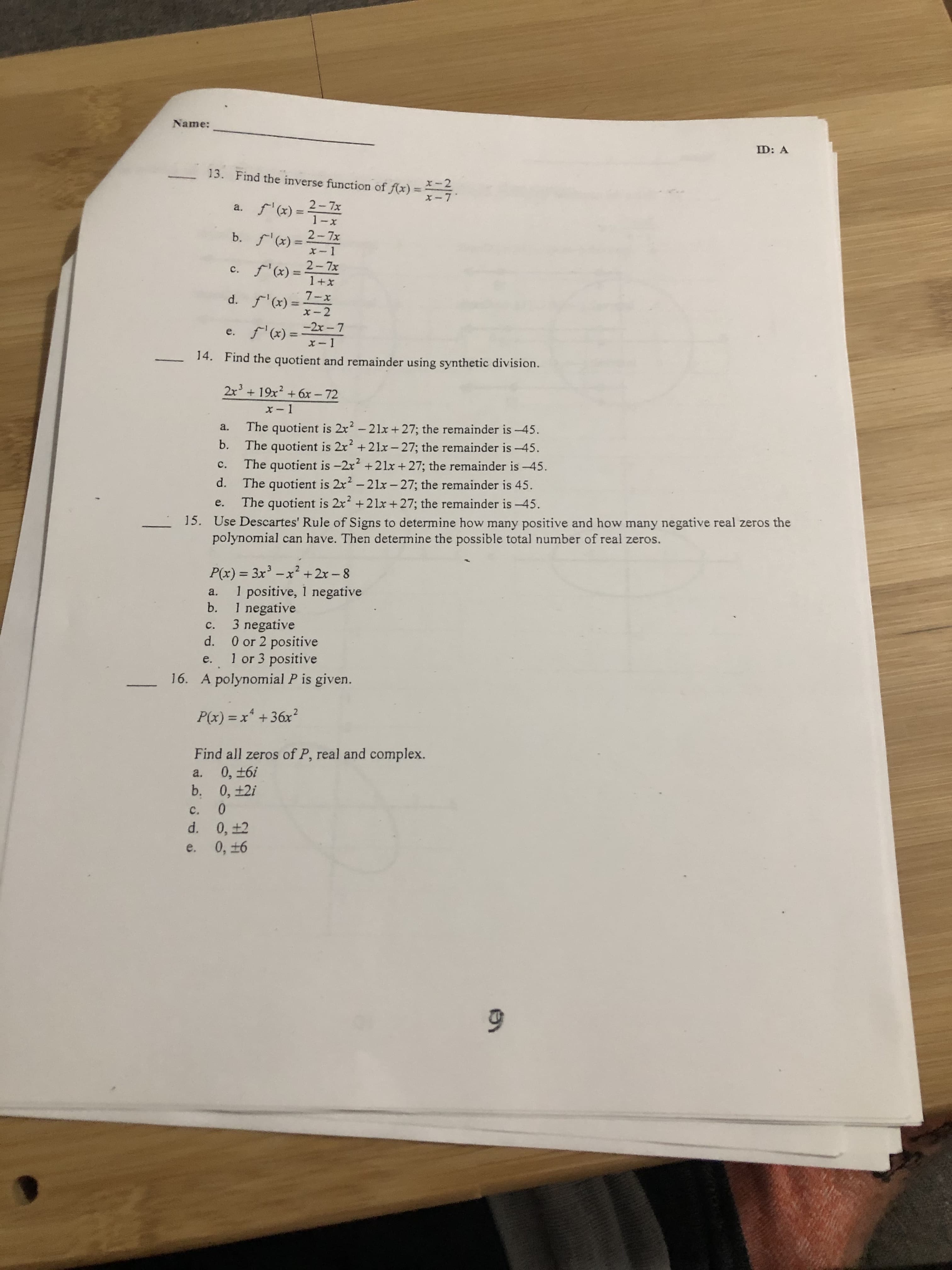 Name:
ID: A
13. Find the inverse function of f(x)
2-7x
a. f'(x) =
2-7x
b. f'(x) =
c. f'(x) =
2-7x
7-x
d. f'(x) =
%3D
e. f'(x) =-2x – 7
X-1
%3D
14. Find the quotient and remainder using synthetic division.
2x + 19x? + 6x – 72
The quotient is 2x? - 21x +27; the remainder is -45.
a.
b.
The quotient is 2x? +21x-27; the remainder is -45.
The quotient is -2x +21x + 27; the remainder is -45.
The quotient is 2x2-21x- 27; the remainder is 45.
The quotient is 2x +21x+27; the remainder is -45.
c.
d.
e.
-15. Use Descartes' Rule of Signs to determine how many positive and how many negative real zeros the
polynomial can have. Then determine the possible total number of real zeros.
P(x) = 3x -x² +2x -8
1 positive, 1 negative
b.
a.
1 negative
3 negative
d.
c.
0 or 2 positive
1 or 3 positive
e.
16. A polynomial P is given.
P(x) = x +36x?
%3D
Find all zeros of P, real and complex.
0, ±6i
b. 0, ±2i
0.
a.
C.
0, ±2
0, ±6
d.
e.
