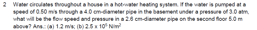 2 Water circulates throughout a house in a hot-water heating system. If the water is pumped at a
speed of 0.50 m/s through a 4.0 cm-diameter pipe in the basement under a pressure of 3.0 atm,
what will be the flow speed and pressure in a 2.6 cm-diameter pipe on the second floor 5.0 m
above? Ans.: (a) 1.2 m/s; (b) 2.5 x 105 N/m?
