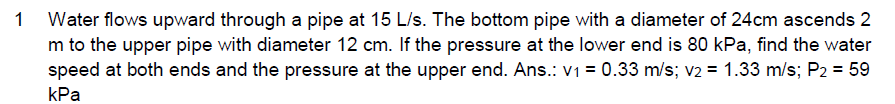 1 Water flows upward through a pipe at 15 L/s. The bottom pipe with a diameter of 24cm ascends 2
m to the upper pipe with diameter 12 cm. If the pressure at the lower end is 80 kPa, find the water
speed at both ends and the pressure at the upper end. Ans.: v1 = 0.33 m/s; v2 = 1.33 m/s; P2 = 59
kPa
