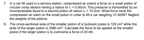 7. In a car lift used in a service station, compressed air exerts a force on a small piston of
circular cross section having a radius of r = 5.00cm. This pressure is transmitted by an
incompressible liquid to a second piston of radius r2 = 15.0cm. What force must the
compressed air exert on the small piston in order to lift a car weighing 13 300N? Neglect
the weights of the pistons.
8. The cross-sectional area of the smaller piston of a hydraulic press is 129 cm? while the
area of the larger piston is 2580 cm?. Calculate the force to be applied at the smaller
piston if the larger piston is to overcome a force of 20 kN.
