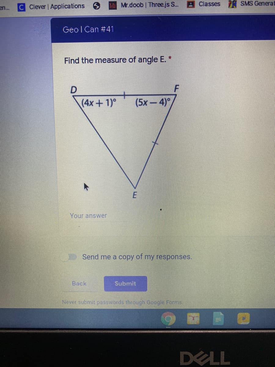C Clever Applications
MMr.doob Three.js S..
Classes R SMS Generat
en.
Geo l Can #41
Find the measure of angle E. *
(4x+1)°
(5х — 4)%
Your answer
Send me a copy of my responses.
Back
Submit
Never submit passwords through Google Forms.
DELL
