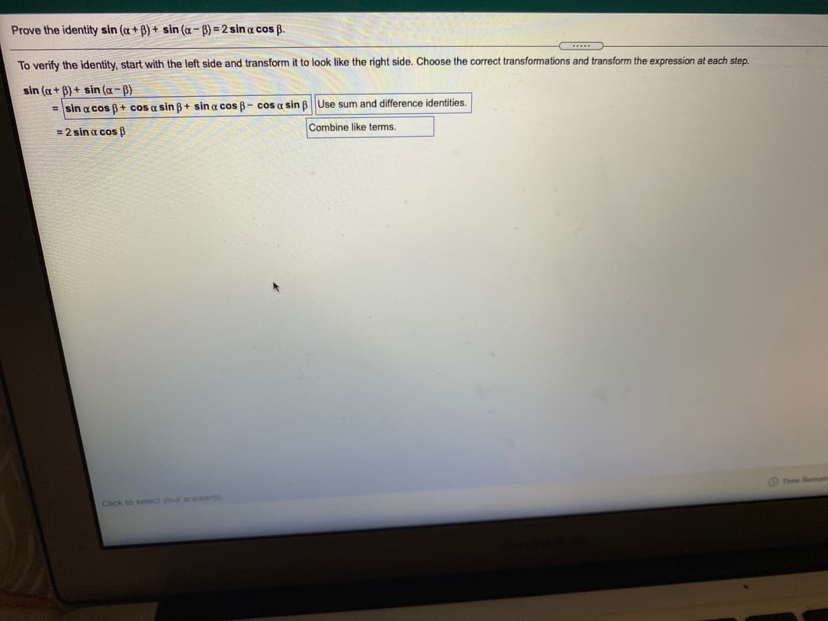 Prove the identity sin (a+ B) + sin (a-B) =2 sin a cos B.
To verify the identity, start with the left side and transform it to look like the right side. Choose the correct transformations and transform the expression at each step.
sin (a+ B) + sin (a-B)
= sin a cos B+ cos a sin B+ sin a cos B- cos a sin BUse sum and difference identities.
= 2 sin a cos ß
Combine like terms.
Time Remain
Click to select your answerts).

