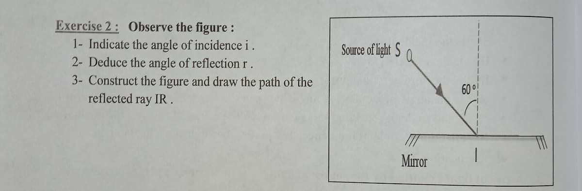 Exercise 2: Observe the figure :
1- Indicate the angle of incidence i.
2- Deduce the angle of reflection r .
3- Construct the figure and draw the path of the
reflected ray IR.
Source of light S
60 °
Mirror
