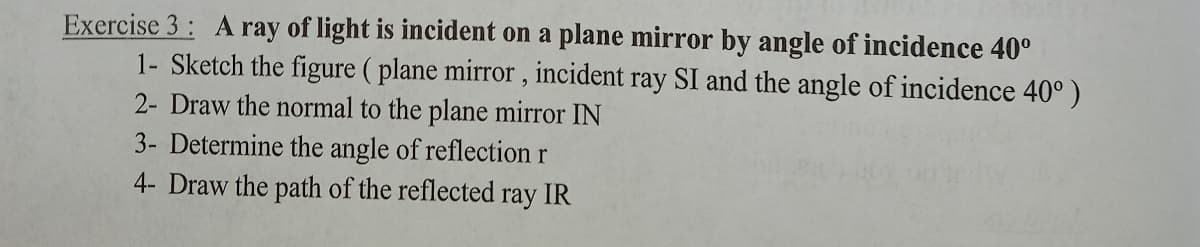 Exercise 3: A ray of light is incident on a plane mirror by angle of incidence 40°
1- Sketch the figure ( plane mirror , incident ray SI and the angle of incidence 40° )
2- Draw the normal to the plane mirror IN
3- Determine the angle of reflection r
4- Draw the path of the reflected ray IR
