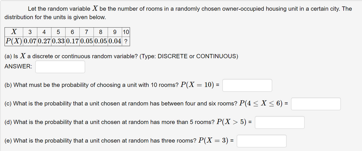 Let the random variable X be the number of rooms in a randomly chosen owner-occupied housing unit in a certain city. The
distribution for the units is given below.
X
3
4
7
8
9.
10
P(X) 0.07 0.27 0.33 0.17 0.05 0.05 0.04 ?
(a) Is X a discrete or continuous random variable? (Type: DISCRETE or CONTINUOUS)
ANSWER:
(b) What must be the probability of choosing a unit with 10 rooms? P(X = 10) =
(c) What is the probability that a unit chosen at random has between four and six rooms? P(4< X< 6) =
(d) What is the probability that a unit chosen at random has more than 5 rooms? P(X > 5) =
(e) What is the probability that a unit chosen at random has three rooms? P(X = 3) =
