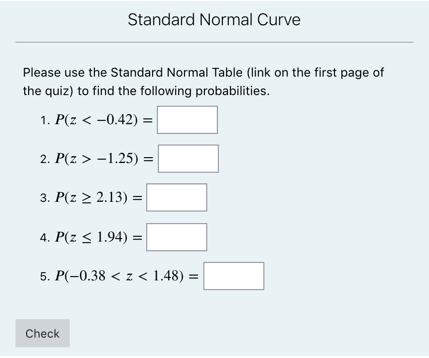 Standard Normal Curve
Please use the Standard Normal Table (link on the first page of
the quiz) to find the following probabilities.
1. Р(z < -0.42) -
%|
2. Р(z > -1.25) —
3. P(z > 2.13) =
4. P(z < 1.94) =
5. Р(-0.38 < z < 1.48) —
Check
