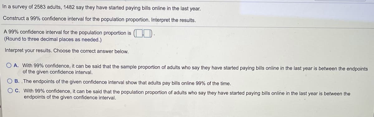 In a survey of 2583 adults, 1482 say they have started paying bills online in the last year.
Construct a 99% confidence interval for the population proportion. Interpret the results.
A 99% confidence interval for the population proportion is ( D.
(Round to three decimal places as needed.)
Interpret your results. Choose the correct answer below.
O A. With 99% confidence, it can be said that the sample proportion of adults who say they have started paying bills online in the last year is between the endpoints
of the given confidence interval.
O B. ,The endpoints of the given confidence interval show that adults pay bills online 99% of the time.
OC. With 99% confidence, it can be said that the population proportion of adults who say they have started paying bills online in the last year is between the
endpoints of the given confidence interval.
