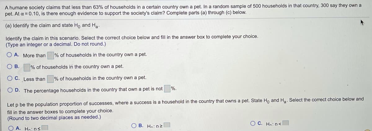 A humane society claims that less than 63% of households in a certain country own a pet. In a random sample of 500 households in that country, 300 say they own a
pet. At a = 0.10, is there enough evidence to support the society's claim? Complete parts (a) through (c) below.
(a) Identify the claim and state Ho and Ha
Identify the claim in this scenario. Select the correct choice below and fill in the answer box to complete your choice.
(Type an integer or a decimal. Do not round.)
A. More than
% of households in the country own a pet.
O B.
% of households in the country own a pet.
OC. Less than
% of households in the country own a pet.
%.
O D. The percentage households in the country that own a pet is not
Let p be the population proportion of successes, where a success is a household in the country that owns a pet. State Ho and Ha. Select the correct choice below and
fill in the answer boxes to complete your choice.
(Round to two decimal places as needed.)
O C. Hn: D<
O B. Ho: nz
O A. Hn: Ds
