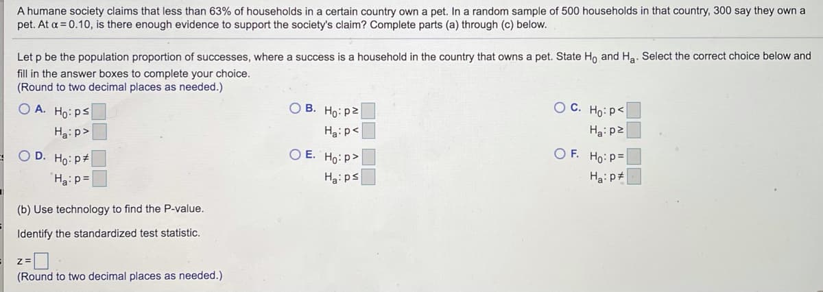 A humane society claims that less than 63% of households in a certain country own a pet. In a random sample of 500 households in that country, 300 say they own a
pet. At a = 0.10, is there enough evidence to support the society's claim? Complete parts (a) through (c) below.
Let p be the population proportion of successes, where a success is a household in the country that owns a pet. State Ho and Ha. Select the correct choice below and
fill in the answer boxes to complete your choice.
(Round to two decimal places as needed.)
О В. Но: р2
O C. Ho:p<
O A. Ho: ps
Ha: p2
Ha:p<
Ha: p>
OF. Ho: P=
O E. Ho: p>
O D. Ho: P#
Ha: pt
Ha:ps
Haip=
(b) Use technology to find the P-value.
Identify the standardized test statistic.
(Round to two decimal places as needed.)
OO OO
